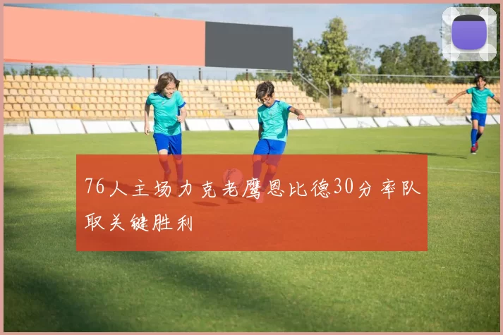 76人主场力克老鹰恩比德30分率队取关键胜利