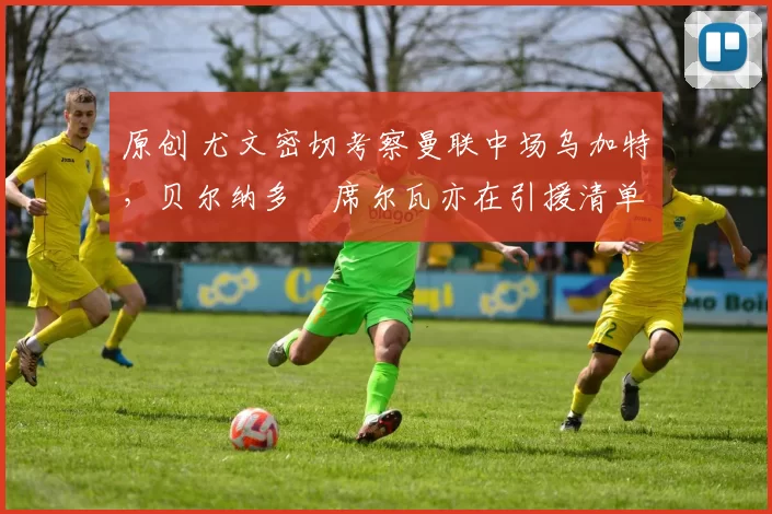 原创 尤文密切考察曼联中场乌加特，贝尔纳多・席尔瓦亦在引援清单