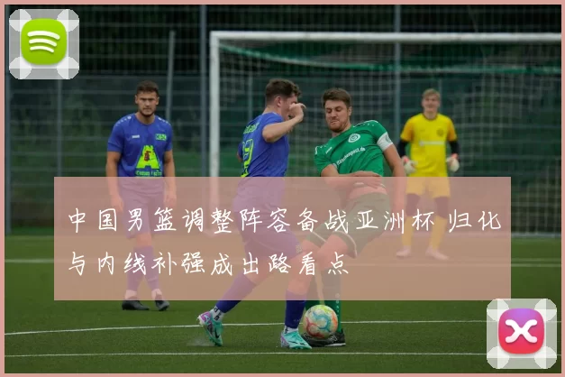 中国男篮调整阵容备战亚洲杯 归化与内线补强成出路看点