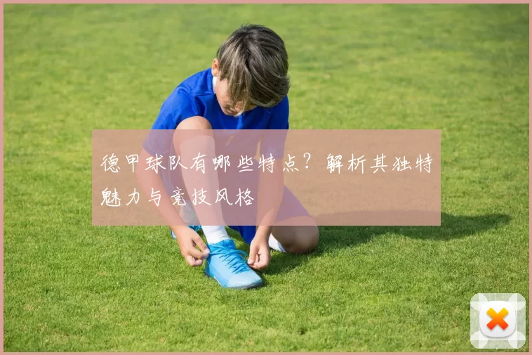 德甲球队有哪些特点?解析其独特魅力与竞技风格
