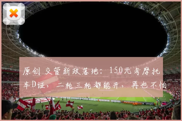 原创 交管新政落地：150元考摩托车D证，二轮三轮都能开，再也不怕查车扣车