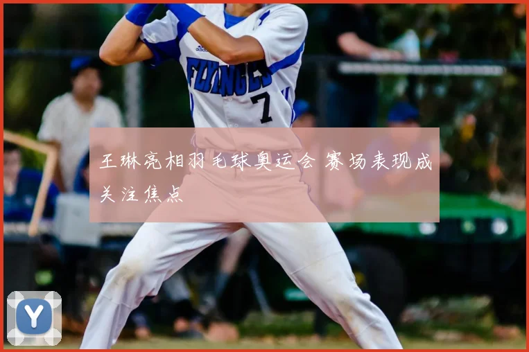 王琳亮相羽毛球奥运会 赛场表现成关注焦点