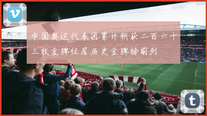 中国奥运代表团累计斩获二百六十三枚金牌位居历史金牌榜前列