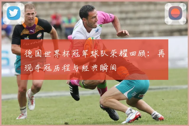 德国世界杯冠军球队荣耀回顾:再现夺冠历程与经典瞬间