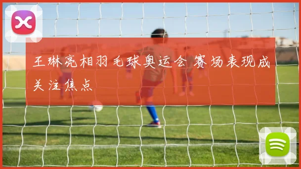 王琳亮相羽毛球奥运会 赛场表现成关注焦点