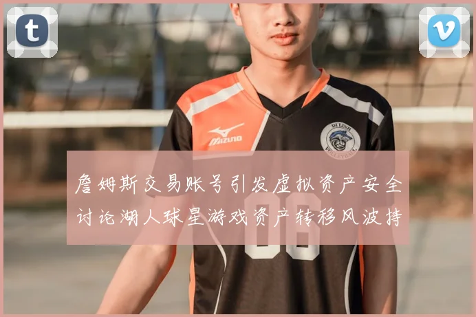 詹姆斯交易账号引发虚拟资产安全讨论湖人球星游戏资产转移风波持续发酵