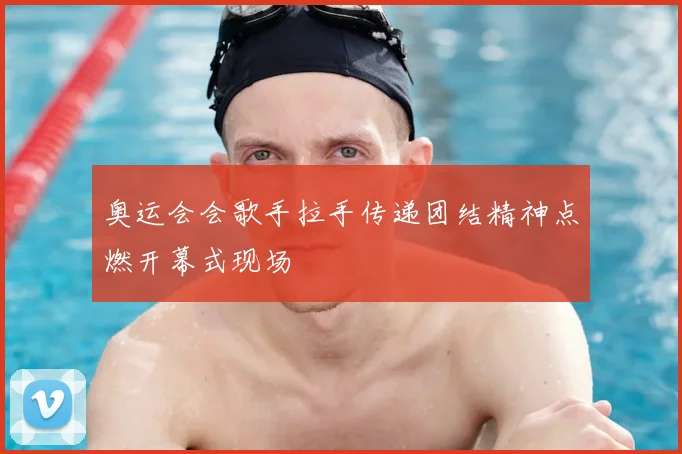 奥运会会歌手拉手传递团结精神点燃开幕式现场