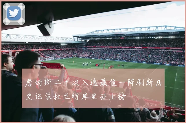 詹姆斯二十次入选最佳一阵刷新历史记录杜兰特库里亦上榜