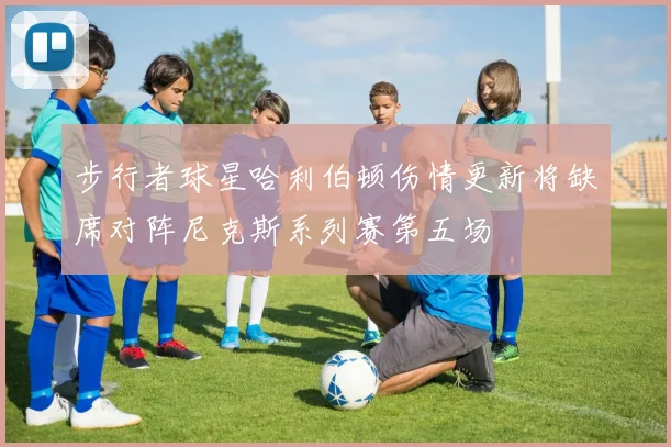 步行者球星哈利伯顿伤情更新将缺席对阵尼克斯系列赛第五场