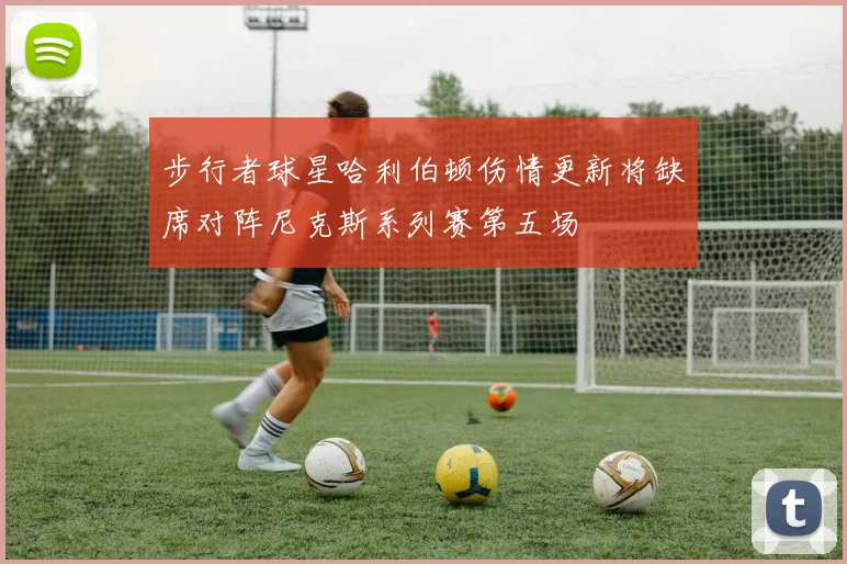 步行者球星哈利伯顿伤情更新将缺席对阵尼克斯系列赛第五场